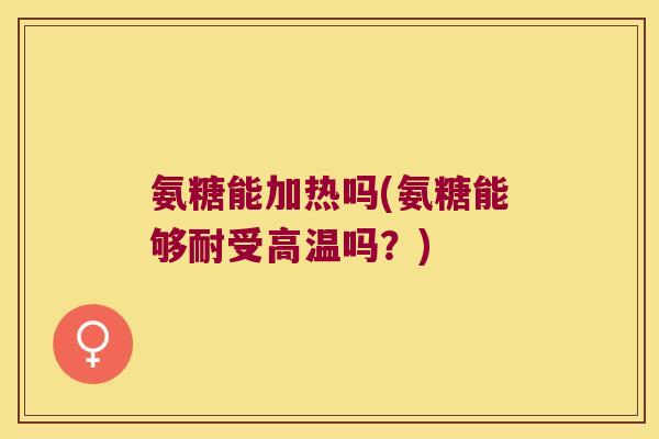 氨糖能加热吗(氨糖能够耐受高温吗?)