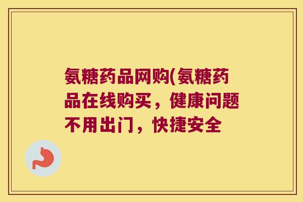 氨糖药品网购(氨糖药品在线购买,健康问题不用出门,快捷安全