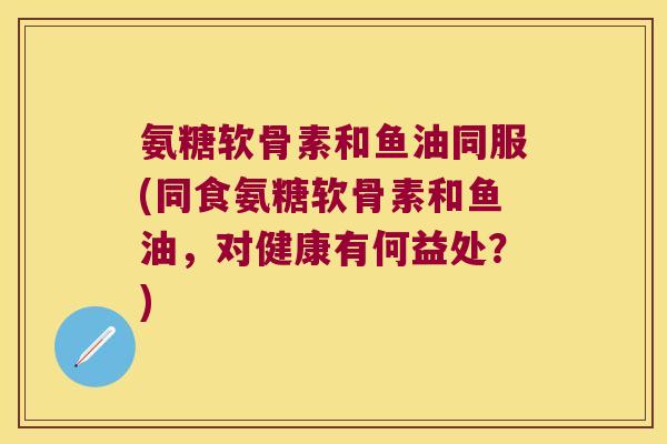 氨糖软骨素和鱼油同服(同食氨糖软骨素和鱼油,对健康有何益处?)