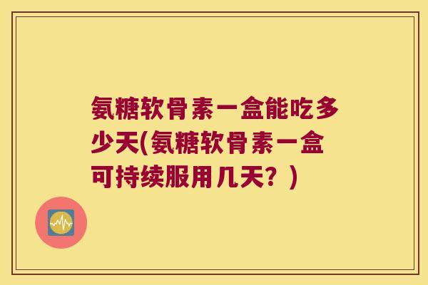 氨糖软骨素一盒能吃多少天(氨糖软骨素一盒可持续服用几天?) 氨糖软骨素一盒能吃多少天(氨糖软骨素一盒可持续服用几天?)