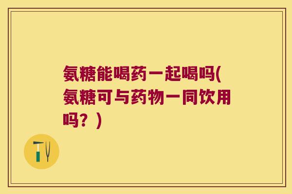 氨糖能喝药一起喝吗(氨糖可与药物一同饮用吗?)