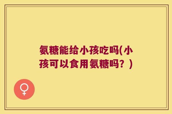 氨糖能给小孩吃吗(小孩可以食用氨糖吗?)