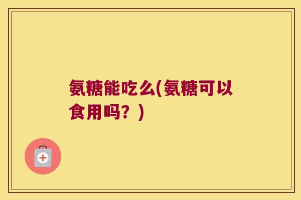 氨糖能吃么(氨糖可以食用吗?)