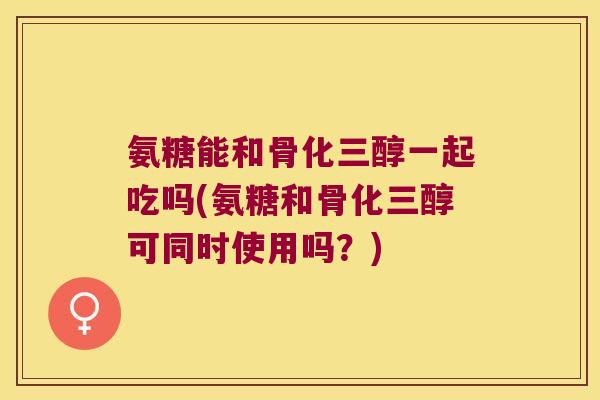 氨糖能和骨化三醇一起吃吗(氨糖和骨化三醇可同时使用吗?)