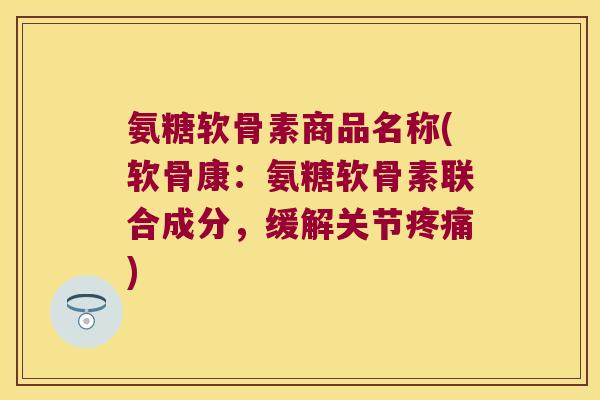 氨糖软骨素商品名称(软骨康:氨糖软骨素联合成分,缓解关节疼痛)