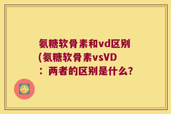 氨糖软骨素和vd区别(氨糖软骨素vsVD:两者的区别是什么?