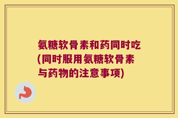 氨糖软骨素和药同时吃(同时服用氨糖软骨素与药物的注意事项)