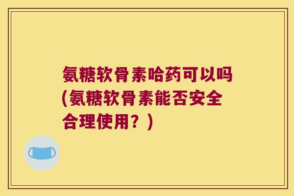 氨糖软骨素哈药可以吗(氨糖软骨素能否安全合理使用？)