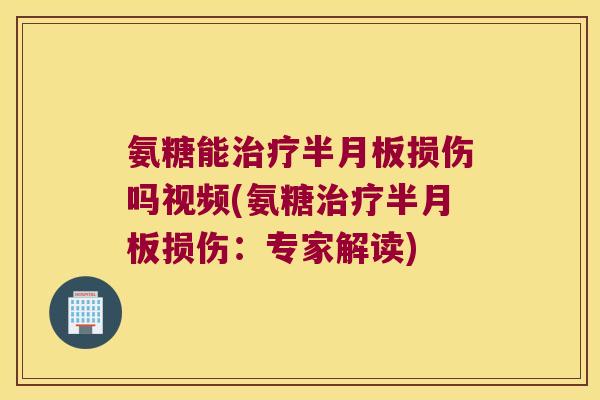 氨糖能治疗半月板损伤吗视频(氨糖治疗半月板损伤:专家解读)
