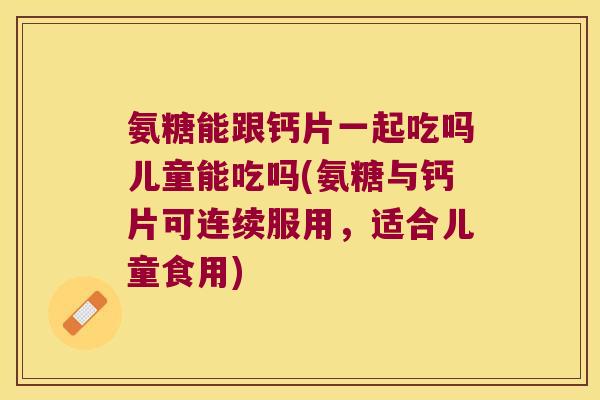 氨糖能跟钙片一起吃吗儿童能吃吗(氨糖与钙片可连续服用,适合儿童食用)