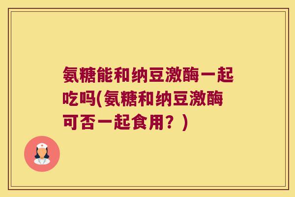 氨糖能和纳豆激酶一起吃吗(氨糖和纳豆激酶可否一起食用?)