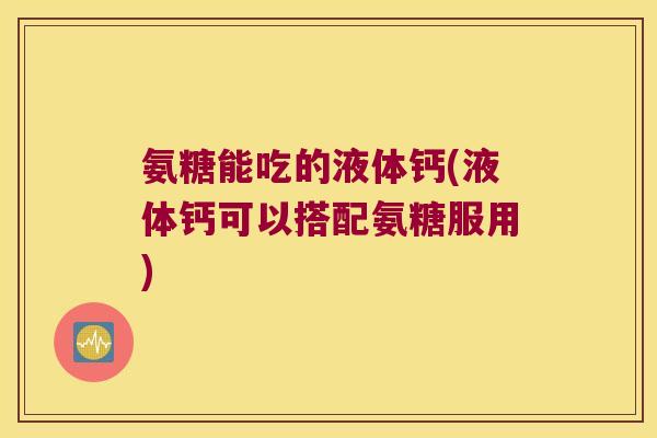 氨糖能吃的液体钙(液体钙可以搭配氨糖服用)