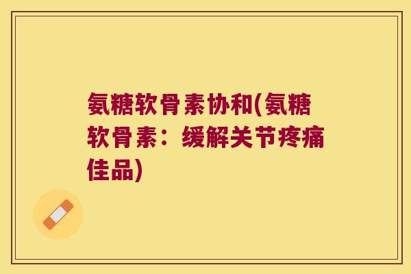 氨糖软骨素协和(氨糖软骨素:缓解关节疼痛佳品)