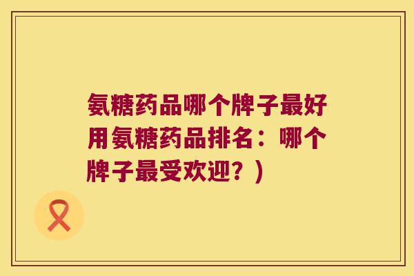 氨糖药品哪个牌子最好用氨糖药品排名:哪个牌子最受欢迎?)