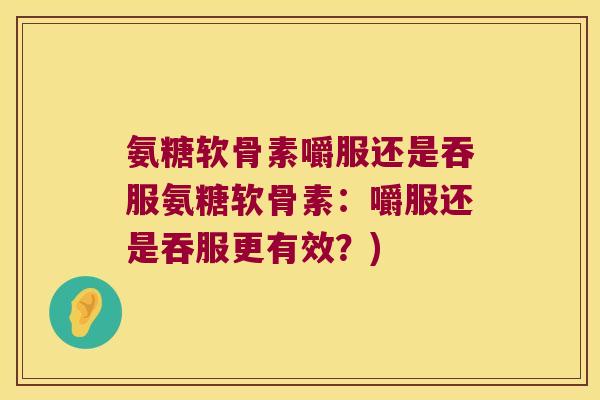 氨糖软骨素嚼服还是吞服氨糖软骨素:嚼服还是吞服更有效?)
