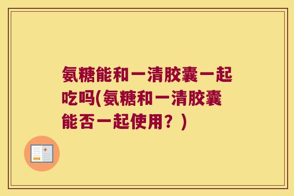 氨糖能和一清胶囊一起吃吗(氨糖和一清胶囊能否一起使用?)