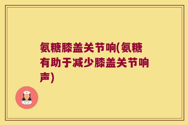 氨糖膝盖关节响(氨糖有助于减少膝盖关节响声)