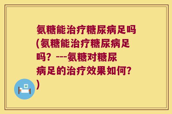 氨糖能治疗糖尿病足吗(氨糖能治疗糖尿病足吗?---氨糖对糖尿病足的治疗效果如何?)