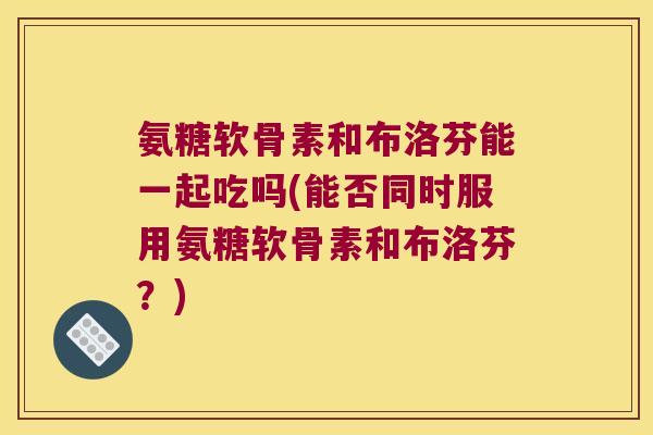 氨糖软骨素和布洛芬能一起吃吗(能否同时服用氨糖软骨素和布洛芬?)
