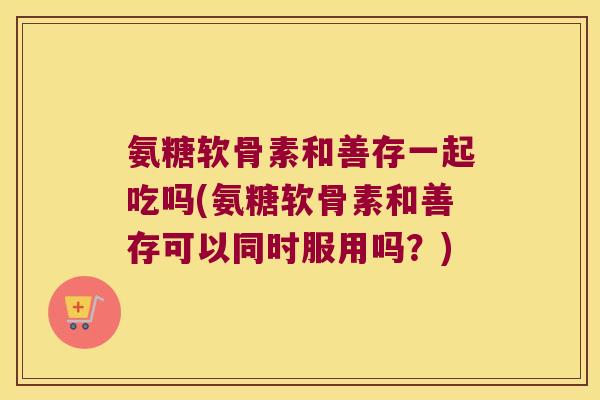 氨糖软骨素和善存一起吃吗(氨糖软骨素和善存可以同时服用吗?)