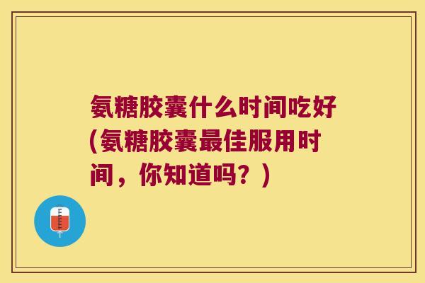 氨糖胶囊什么时间吃好(氨糖胶囊最佳服用时间,你知道吗?)