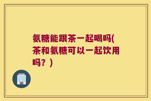 氨糖能跟茶一起喝吗(茶和氨糖可以一起饮用吗?)