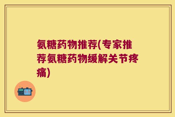 氨糖药物推荐(专家推荐氨糖药物缓解关节疼痛)
