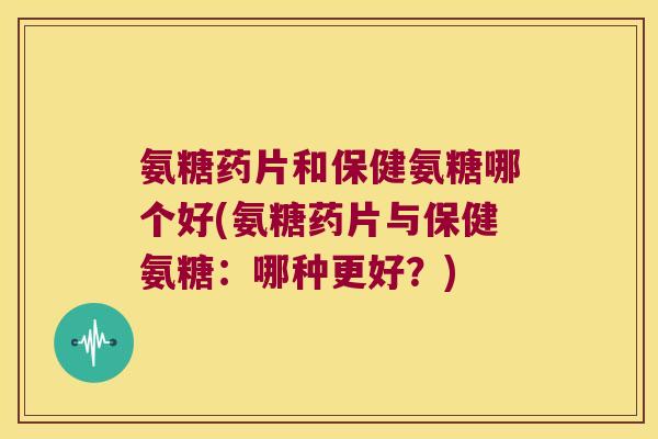 氨糖药片和保健氨糖哪个好(氨糖药片与保健氨糖:哪种更好?)