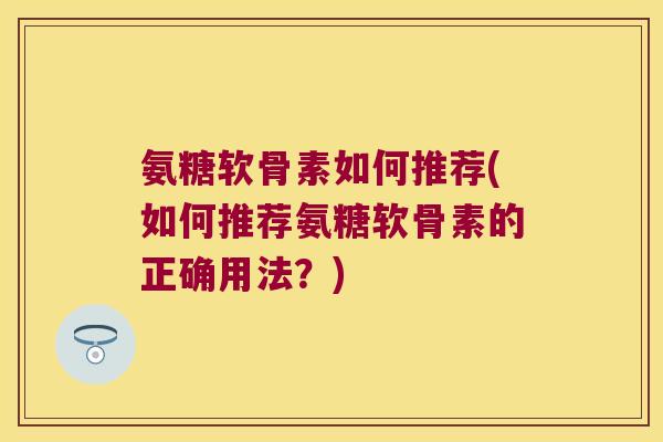 氨糖软骨素如何推荐(如何推荐氨糖软骨素的正确用法?)