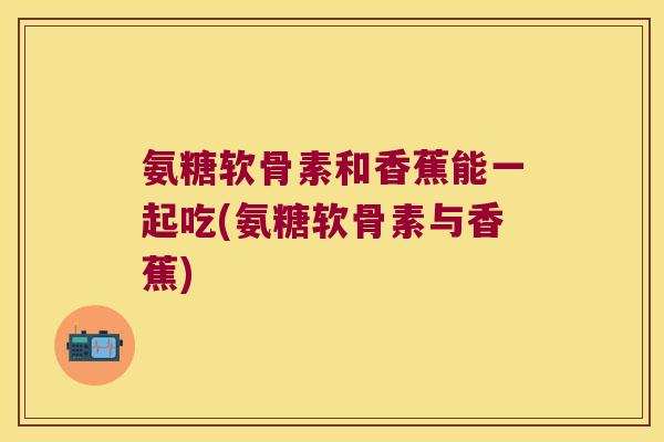 氨糖软骨素和香蕉能一起吃(氨糖软骨素与香蕉)
