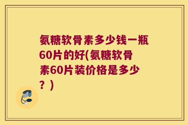 氨糖软骨素多少钱一瓶60片的好(氨糖软骨素60片装价格是多少?)