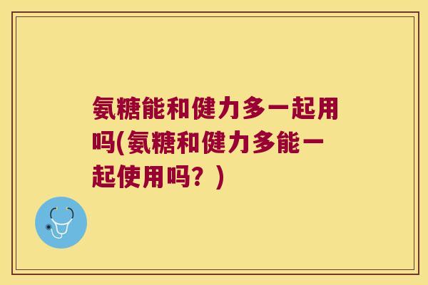 氨糖能和健力多一起用吗(氨糖和健力多能一起使用吗?)