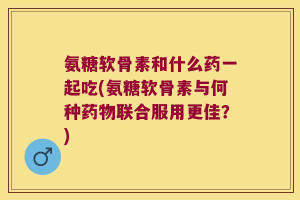 氨糖软骨素和什么药一起吃(氨糖软骨素与何种药物联合服用更佳?)