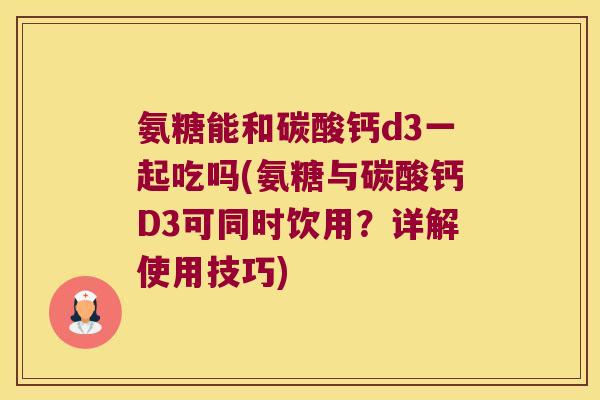 氨糖能和碳酸钙d3一起吃吗(氨糖与碳酸钙D3可同时饮用?详解使用技巧)