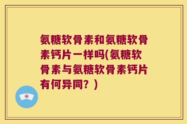 氨糖软骨素和氨糖软骨素钙片一样吗(氨糖软骨素与氨糖软骨素钙片有何异同?)