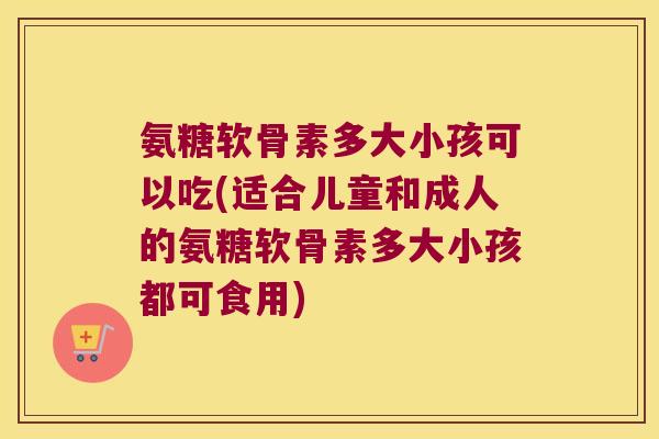 氨糖软骨素多大小孩可以吃(适合儿童和成人的氨糖软骨素多大小孩都可食用)