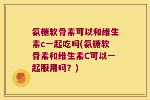 氨糖软骨素可以和维生素c一起吃吗(氨糖软骨素和维生素C可以一起服用吗?)