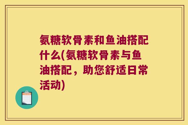 氨糖软骨素和鱼油搭配什么(氨糖软骨素与鱼油搭配,助您舒适日常活动)