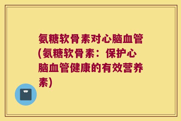 氨糖软骨素对心脑血管(氨糖软骨素:保护心脑血管健康的有效营养素)