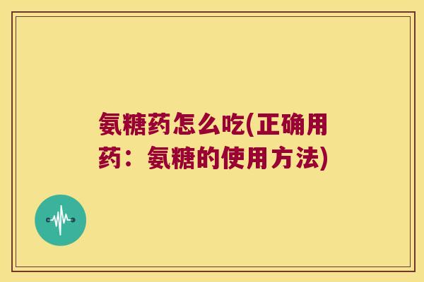 氨糖药怎么吃(正确用药:氨糖的使用方法) 氨糖药怎么吃(正确用药:氨糖的使用方法)