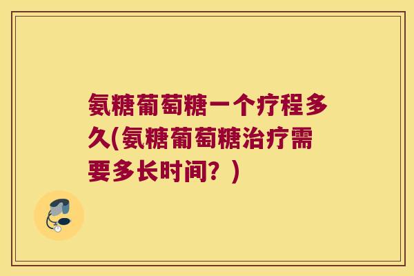 氨糖葡萄糖一个疗程多久(氨糖葡萄糖治疗需要多长时间?)