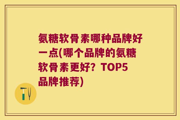 氨糖软骨素哪种品牌好一点(哪个品牌的氨糖软骨素更好?TOP5品牌推荐)