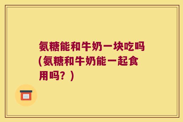 氨糖能和牛奶一块吃吗(氨糖和牛奶能一起食用吗?)