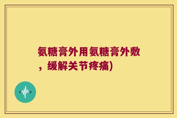 氨糖膏外用氨糖膏外敷,缓解关节疼痛)