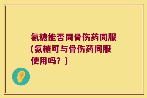 氨糖能否同骨伤药同服(氨糖可与骨伤药同服使用吗?)