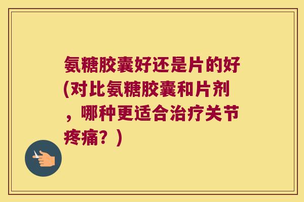 氨糖胶囊好还是片的好(对比氨糖胶囊和片剂,哪种更适合治疗关节疼痛?)