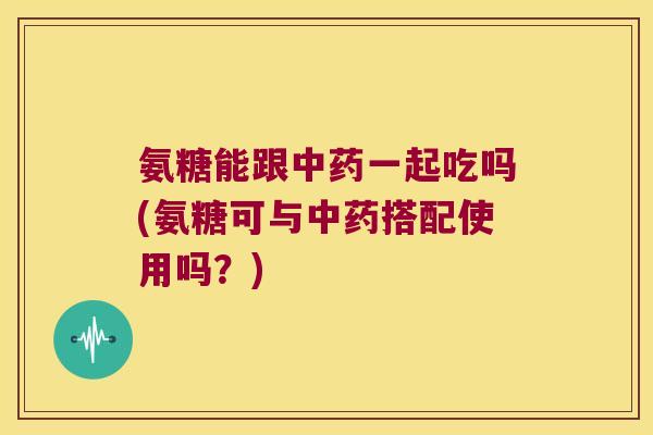 氨糖能跟中药一起吃吗(氨糖可与中药搭配使用吗?)