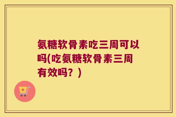 氨糖软骨素吃三周可以吗(吃氨糖软骨素三周有效吗?)
