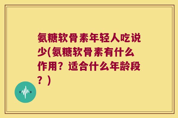 氨糖软骨素年轻人吃说少(氨糖软骨素有什么作用?适合什么年龄段?)