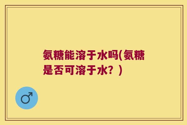 氨糖能溶于水吗(氨糖是否可溶于水?)